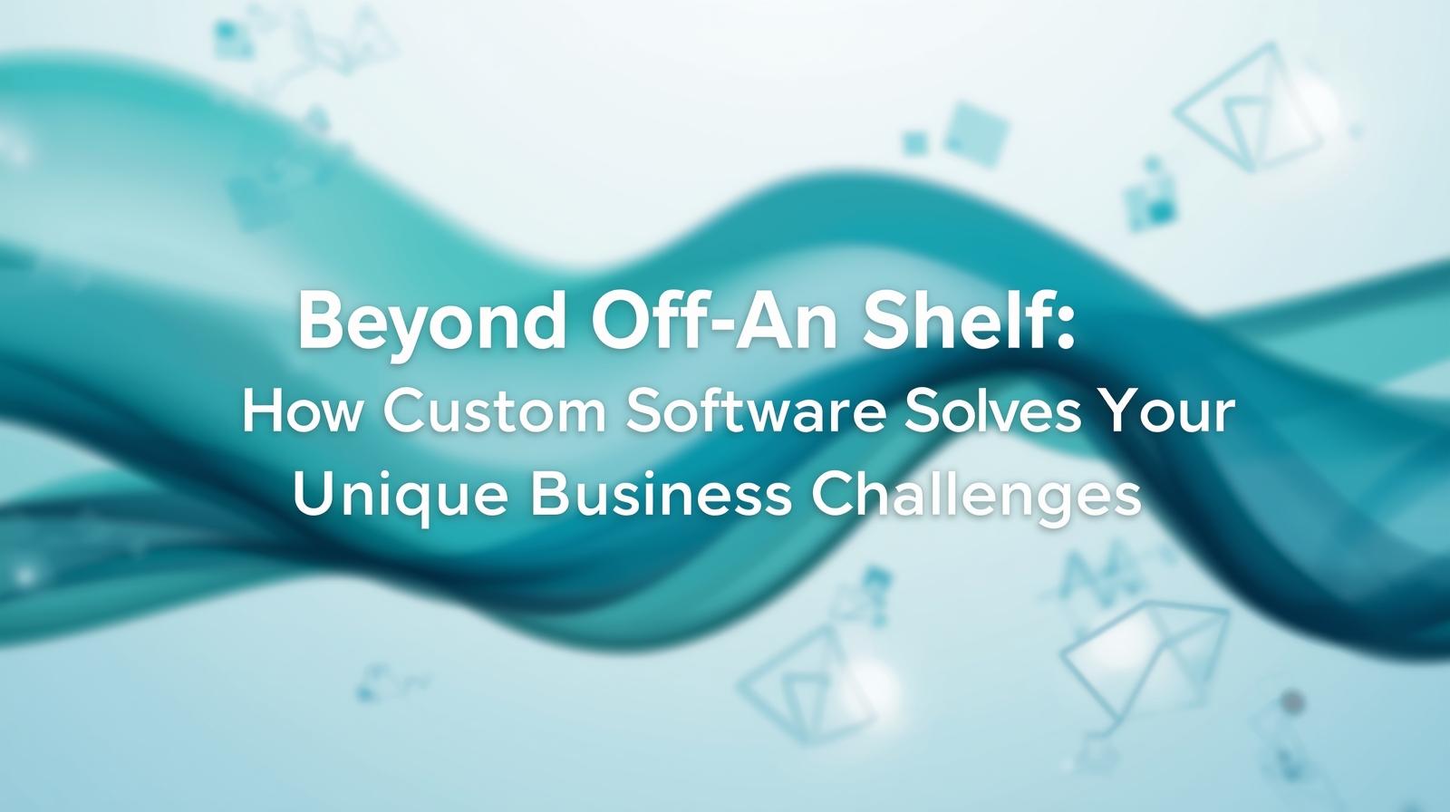 Beyond Off-the-Shelf: How Custom Software Solves Your Unique Business Challenges